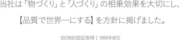 当社は「物づくり」と「人づくり」の相乗効果を大切にし、
【品質で世界一にする】を方針に掲げました。ISO9001認証取得（ 1999年8月）