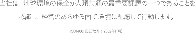 当社は、地球環境の保全が人類共通の最重要課題の一つであることを
認識し、経営のあらゆる面で環境に配慮して行動します。ISO14001認証取得（ 2002年11月）